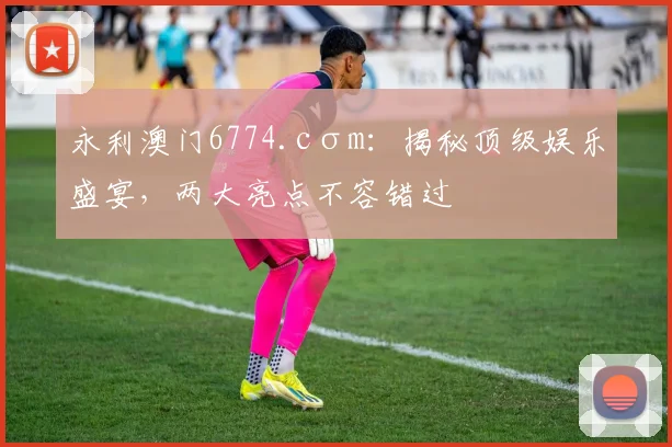 永利澳门6774.cσm：揭秘顶级娱乐盛宴，两大亮点不容错过