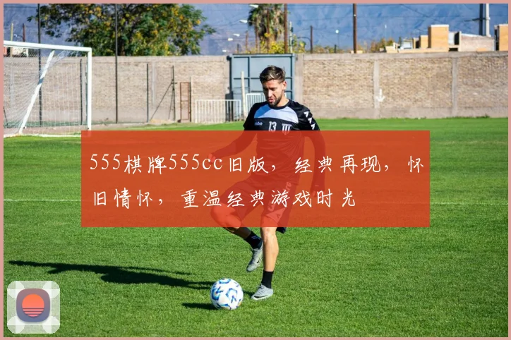 555棋牌555cc旧版，经典再现，怀旧情怀，重温经典游戏时光